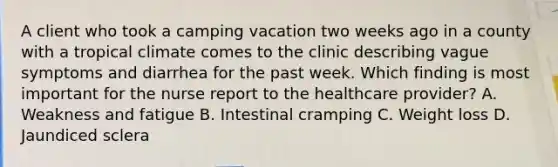 A client who took a camping vacation two weeks ago in a county with a tropical climate comes to the clinic describing vague symptoms and diarrhea for the past week. Which finding is most important for the nurse report to the healthcare provider? A. Weakness and fatigue B. Intestinal cramping C. Weight loss D. Jaundiced sclera