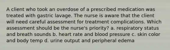 A client who took an overdose of a prescribed medication was treated with gastric lavage. The nurse is aware that the client will need careful assessment for treatment complications. Which assessment should be the nurse's priority? a. respiratory status and breath sounds b. heart rate and blood pressure c. skin color and body temp d. urine output and peripheral edema