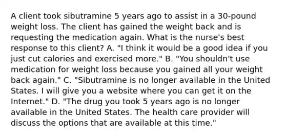 A client took sibutramine 5 years ago to assist in a 30-pound weight loss. The client has gained the weight back and is requesting the medication again. What is the nurse's best response to this client? A. "I think it would be a good idea if you just cut calories and exercised more." B. "You shouldn't use medication for weight loss because you gained all your weight back again." C. "Sibutramine is no longer available in the United States. I will give you a website where you can get it on the Internet." D. "The drug you took 5 years ago is no longer available in the United States. The health care provider will discuss the options that are available at this time."