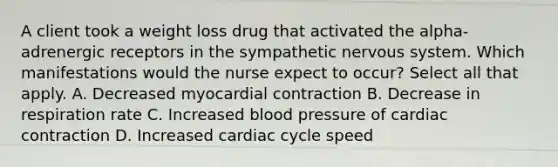 A client took a weight loss drug that activated the alpha-adrenergic receptors in the sympathetic nervous system. Which manifestations would the nurse expect to occur? Select all that apply. A. Decreased myocardial contraction B. Decrease in respiration rate C. Increased blood pressure of cardiac contraction D. Increased cardiac cycle speed