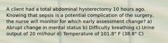 A client had a total abdominal hysterectomy 10 hours ago. Knowing that sepsis is a potential complication of the surgery, the nurse will monitor for which early assessment change? a) Abrupt change in mental status b) Difficulty breathing c) Urine output of 20 ml/hour d) Temperature of 101.8° F (38.8° C)