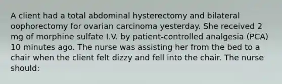 A client had a total abdominal hysterectomy and bilateral oophorectomy for ovarian carcinoma yesterday. She received 2 mg of morphine sulfate I.V. by patient-controlled analgesia (PCA) 10 minutes ago. The nurse was assisting her from the bed to a chair when the client felt dizzy and fell into the chair. The nurse should: