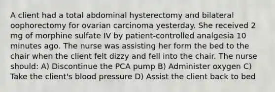 A client had a total abdominal hysterectomy and bilateral oophorectomy for ovarian carcinoma yesterday. She received 2 mg of morphine sulfate IV by patient-controlled analgesia 10 minutes ago. The nurse was assisting her form the bed to the chair when the client felt dizzy and fell into the chair. The nurse should: A) Discontinue the PCA pump B) Administer oxygen C) Take the client's blood pressure D) Assist the client back to bed