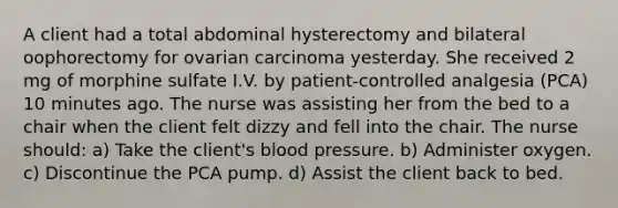 A client had a total abdominal hysterectomy and bilateral oophorectomy for ovarian carcinoma yesterday. She received 2 mg of morphine sulfate I.V. by patient-controlled analgesia (PCA) 10 minutes ago. The nurse was assisting her from the bed to a chair when the client felt dizzy and fell into the chair. The nurse should: a) Take the client's blood pressure. b) Administer oxygen. c) Discontinue the PCA pump. d) Assist the client back to bed.