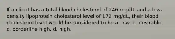 If a client has a total blood cholesterol of 246 mg/dL and a low-density lipoprotein cholesterol level of 172 mg/dL, their blood cholesterol level would be considered to be a. low. b. desirable. c. borderline high. d. high.