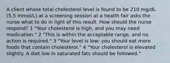 A client whose total cholesterol level is found to be 210 mg/dL (5.5 mmol/L) at a screening session at a health fair asks the nurse what to do in light of this result. How should the nurse respond? 1 "Your cholesterol is high, and you may need medication." 2 "This is within the acceptable range, and no action is required." 3 "Your level is low; you should eat more foods that contain cholesterol." 4 "Your cholesterol is elevated slightly. A diet low in saturated fats should be followed."