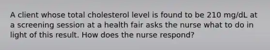 A client whose total cholesterol level is found to be 210 mg/dL at a screening session at a health fair asks the nurse what to do in light of this result. How does the nurse respond?