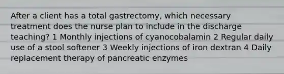 After a client has a total gastrectomy, which necessary treatment does the nurse plan to include in the discharge teaching? 1 Monthly injections of cyanocobalamin 2 Regular daily use of a stool softener 3 Weekly injections of iron dextran 4 Daily replacement therapy of pancreatic enzymes