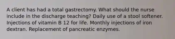 A client has had a total gastrectomy. What should the nurse include in the discharge teaching? Daily use of a stool softener. Injections of vitamin B 12 for life. Monthly injections of iron dextran. Replacement of pancreatic enzymes.