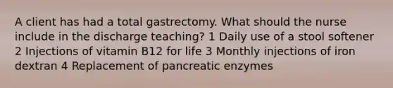 A client has had a total gastrectomy. What should the nurse include in the discharge teaching? 1 Daily use of a stool softener 2 Injections of vitamin B12 for life 3 Monthly injections of iron dextran 4 Replacement of pancreatic enzymes