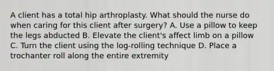 A client has a total hip arthroplasty. What should the nurse do when caring for this client after surgery? A. Use a pillow to keep the legs abducted B. Elevate the client's affect limb on a pillow C. Turn the client using the log-rolling technique D. Place a trochanter roll along the entire extremity