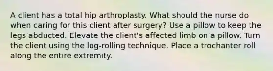 A client has a total hip arthroplasty. What should the nurse do when caring for this client after surgery? Use a pillow to keep the legs abducted. Elevate the client's affected limb on a pillow. Turn the client using the log-rolling technique. Place a trochanter roll along the entire extremity.