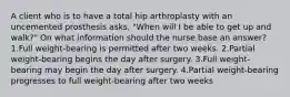 A client who is to have a total hip arthroplasty with an uncemented prosthesis asks, "When will I be able to get up and walk?" On what information should the nurse base an answer? 1.Full weight-bearing is permitted after two weeks. 2.Partial weight-bearing begins the day after surgery. 3.Full weight-bearing may begin the day after surgery. 4.Partial weight-bearing progresses to full weight-bearing after two weeks