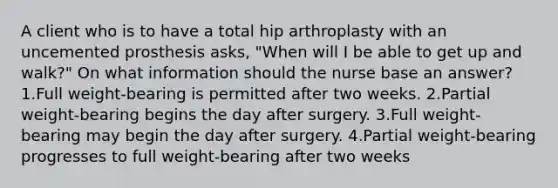 A client who is to have a total hip arthroplasty with an uncemented prosthesis asks, "When will I be able to get up and walk?" On what information should the nurse base an answer? 1.Full weight-bearing is permitted after two weeks. 2.Partial weight-bearing begins the day after surgery. 3.Full weight-bearing may begin the day after surgery. 4.Partial weight-bearing progresses to full weight-bearing after two weeks