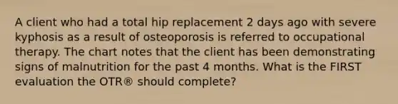 A client who had a total hip replacement 2 days ago with severe kyphosis as a result of osteoporosis is referred to occupational therapy. The chart notes that the client has been demonstrating signs of malnutrition for the past 4 months. What is the FIRST evaluation the OTR® should complete?