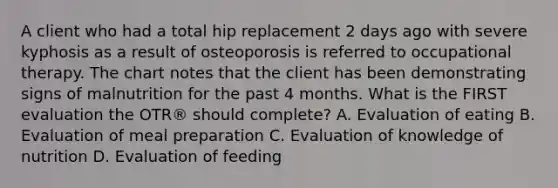 A client who had a total hip replacement 2 days ago with severe kyphosis as a result of osteoporosis is referred to occupational therapy. The chart notes that the client has been demonstrating signs of malnutrition for the past 4 months. What is the FIRST evaluation the OTR® should complete? A. Evaluation of eating B. Evaluation of meal preparation C. Evaluation of knowledge of nutrition D. Evaluation of feeding