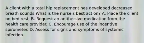 A client with a total hip replacement has developed decreased breath sounds What is the nurse's best action? A. Place the client on bed rest. B. Request an antitussive medication from the health care provider. C. Encourage use of the incentive spirometer. D. Assess for signs and symptoms of systemic infection.