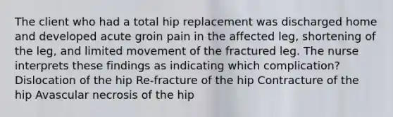 The client who had a total hip replacement was discharged home and developed acute groin pain in the affected leg, shortening of the leg, and limited movement of the fractured leg. The nurse interprets these findings as indicating which complication? Dislocation of the hip Re-fracture of the hip Contracture of the hip Avascular necrosis of the hip