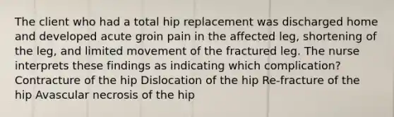 The client who had a total hip replacement was discharged home and developed acute groin pain in the affected leg, shortening of the leg, and limited movement of the fractured leg. The nurse interprets these findings as indicating which complication? Contracture of the hip Dislocation of the hip Re-fracture of the hip Avascular necrosis of the hip