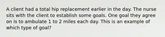 A client had a total hip replacement earlier in the day. The nurse sits with the client to establish some goals. One goal they agree on is to ambulate 1 to 2 miles each day. This is an example of which type of goal?