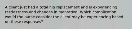 A client just had a total hip replacement and is experiencing restlessness and changes in mentation. Which complication would the nurse consider the client may be experiencing based on these responses?