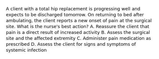 A client with a total hip replacement is progressing well and expects to be discharged tomorrow. On returning to bed after ambulating, the client reports a new onset of pain at the surgical site. What is the nurse's best action? A. Reassure the client that pain is a direct result of increased activity B. Assess the surgical site and the affected extremity C. Administer pain medication as prescribed D. Assess the client for signs and symptoms of systemic infection