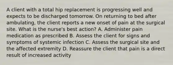 A client with a total hip replacement is progressing well and expects to be discharged tomorrow. On returning to bed after ambulating, the client reports a new onset of pain at the surgical site. What is the nurse's best action? A. Administer pain medication as prescribed B. Assess the client for signs and symptoms of systemic infection C. Assess the surgical site and the affected extremity D. Reassure the client that pain is a direct result of increased activity