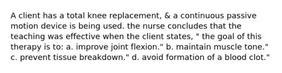 A client has a total knee replacement, & a continuous passive motion device is being used. the nurse concludes that the teaching was effective when the client states, " the goal of this therapy is to: a. improve joint flexion." b. maintain muscle tone." c. prevent tissue breakdown." d. avoid formation of a blood clot."