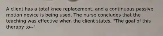 A client has a total knee replacement, and a continuous passive motion device is being used. The nurse concludes that the teaching was effective when the client states, "The goal of this therapy to--"