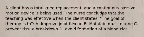 A client has a total knee replacement, and a continuous passive motion device is being used. The nurse concludes that the teaching was effective when the client states, "The goal of therapy is to": A. Improve joint flexion B. Maintain muscle tone C. prevent tissue breakdown D. avoid formation of a blood clot