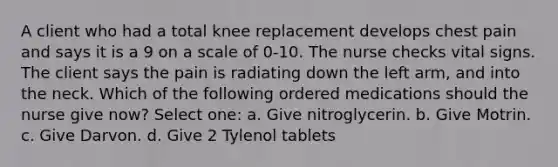 A client who had a total knee replacement develops chest pain and says it is a 9 on a scale of 0-10. The nurse checks vital signs. The client says the pain is radiating down the left arm, and into the neck. Which of the following ordered medications should the nurse give now? Select one: a. Give nitroglycerin. b. Give Motrin. c. Give Darvon. d. Give 2 Tylenol tablets