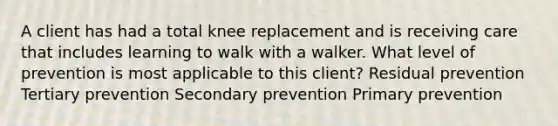 A client has had a total knee replacement and is receiving care that includes learning to walk with a walker. What level of prevention is most applicable to this client? Residual prevention Tertiary prevention Secondary prevention Primary prevention