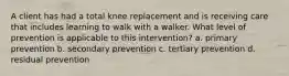 A client has had a total knee replacement and is receiving care that includes learning to walk with a walker. What level of prevention is applicable to this intervention? a. primary prevention b. secondary prevention c. tertiary prevention d. residual prevention