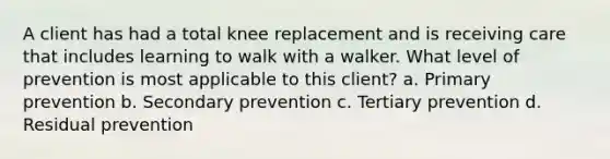 A client has had a total knee replacement and is receiving care that includes learning to walk with a walker. What level of prevention is most applicable to this client? a. Primary prevention b. Secondary prevention c. Tertiary prevention d. Residual prevention