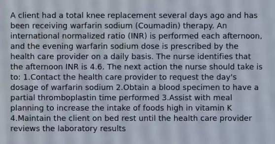 A client had a total knee replacement several days ago and has been receiving warfarin sodium (Coumadin) therapy. An international normalized ratio (INR) is performed each afternoon, and the evening warfarin sodium dose is prescribed by the health care provider on a daily basis. The nurse identifies that the afternoon INR is 4.6. The next action the nurse should take is to: 1.Contact the health care provider to request the day's dosage of warfarin sodium 2.Obtain a blood specimen to have a partial thromboplastin time performed 3.Assist with meal planning to increase the intake of foods high in vitamin K 4.Maintain the client on bed rest until the health care provider reviews the laboratory results