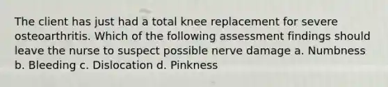 The client has just had a total knee replacement for severe osteoarthritis. Which of the following assessment findings should leave the nurse to suspect possible nerve damage a. Numbness b. Bleeding c. Dislocation d. Pinkness