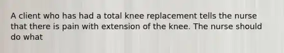 A client who has had a total knee replacement tells the nurse that there is pain with extension of the knee. The nurse should do what