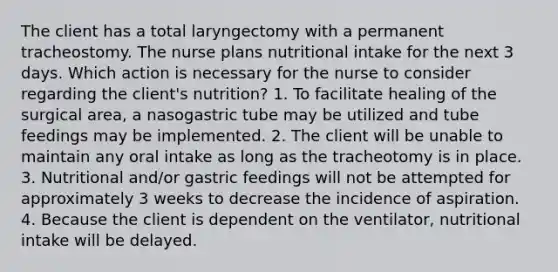 The client has a total laryngectomy with a permanent tracheostomy. The nurse plans nutritional intake for the next 3 days. Which action is necessary for the nurse to consider regarding the client's nutrition? 1. To facilitate healing of the surgical area, a nasogastric tube may be utilized and tube feedings may be implemented. 2. The client will be unable to maintain any oral intake as long as the tracheotomy is in place. 3. Nutritional and/or gastric feedings will not be attempted for approximately 3 weeks to decrease the incidence of aspiration. 4. Because the client is dependent on the ventilator, nutritional intake will be delayed.