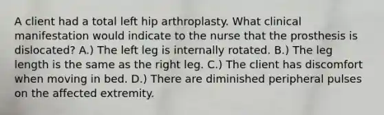 A client had a total left hip arthroplasty. What clinical manifestation would indicate to the nurse that the prosthesis is dislocated? A.) The left leg is internally rotated. B.) The leg length is the same as the right leg. C.) The client has discomfort when moving in bed. D.) There are diminished peripheral pulses on the affected extremity.