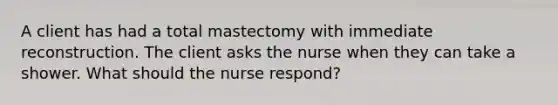 A client has had a total mastectomy with immediate reconstruction. The client asks the nurse when they can take a shower. What should the nurse respond?