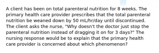 A client has been on total parenteral nutrition for 8 weeks. The primary health care provider prescribes that the total parenteral nutrition be weaned down by 50 mL/hr/day until discontinued. The client asks the nurse, "Why doesn't the doctor just stop the parenteral nutrition instead of dragging it on for 3 days?" The nursing response would be to explain that the primary health care provider is concerned about which phenomenon?