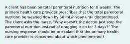 A client has been on total parenteral nutrition for 8 weeks. The primary health care provider prescribes that the total parenteral nutrition be weaned down by 50 mL/hr/day until discontinued. The client asks the nurse, "Why doesn't the doctor just stop the parenteral nutrition instead of dragging it on for 3 days?" The nursing response should be to explain that the primary health care provider is concerned about which phenomenon?