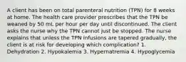 A client has been on total parenteral nutrition (TPN) for 8 weeks at home. The health care provider prescribes that the TPN be weaned by 50 mL per hour per day until discontinued. The client asks the nurse why the TPN cannot just be stopped. The nurse explains that unless the TPN infusions are tapered gradually, the client is at risk for developing which complication? 1. Dehydration 2. Hypokalemia 3. Hypernatremia 4. Hypoglycemia