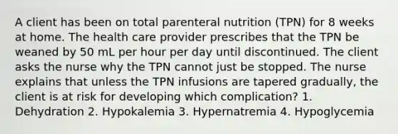 A client has been on total parenteral nutrition (TPN) for 8 weeks at home. The health care provider prescribes that the TPN be weaned by 50 mL per hour per day until discontinued. The client asks the nurse why the TPN cannot just be stopped. The nurse explains that unless the TPN infusions are tapered gradually, the client is at risk for developing which complication? 1. Dehydration 2. Hypokalemia 3. Hypernatremia 4. Hypoglycemia