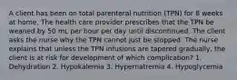 A client has been on total parenteral nutrition (TPN) for 8 weeks at home. The health care provider prescribes that the TPN be weaned by 50 mL per hour per day until discontinued. The client asks the nurse why the TPN cannot just be stopped. The nurse explains that unless the TPN infusions are tapered gradually, the client is at risk for development of which complication? 1. Dehydration 2. Hypokalemia 3. Hypernatremia 4. Hypoglycemia