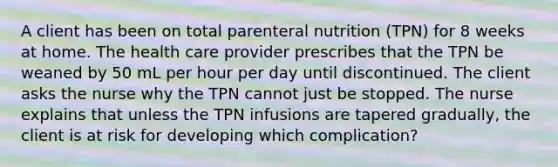 A client has been on total parenteral nutrition (TPN) for 8 weeks at home. The health care provider prescribes that the TPN be weaned by 50 mL per hour per day until discontinued. The client asks the nurse why the TPN cannot just be stopped. The nurse explains that unless the TPN infusions are tapered gradually, the client is at risk for developing which complication?