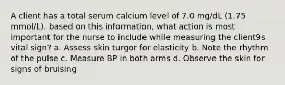 A client has a total serum calcium level of 7.0 mg/dL (1.75 mmol/L). based on this information, what action is most important for the nurse to include while measuring the client9s vital sign? a. Assess skin turgor for elasticity b. Note the rhythm of the pulse c. Measure BP in both arms d. Observe the skin for signs of bruising