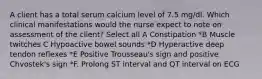 A client has a total serum calcium level of 7.5 mg/dl. Which clinical manifestations would the nurse expect to note on assessment of the client? Select all A Constipation *B Muscle twitches C Hypoactive bowel sounds *D Hyperactive deep tendon reflexes *E Positive Trousseau's sign and positive Chvostek's sign *F. Prolong ST interval and QT interval on ECG