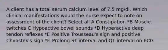 A client has a total serum calcium level of 7.5 mg/dl. Which clinical manifestations would the nurse expect to note on assessment of the client? Select all A Constipation *B Muscle twitches C Hypoactive bowel sounds *D Hyperactive deep tendon reflexes *E Positive Trousseau's sign and positive Chvostek's sign *F. Prolong ST interval and QT interval on ECG