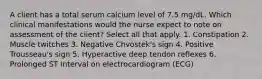 A client has a total serum calcium level of 7.5 mg/dL. Which clinical manifestations would the nurse expect to note on assessment of the client? Select all that apply. 1. Constipation 2. Muscle twitches 3. Negative Chvostek's sign 4. Positive Trousseau's sign 5. Hyperactive deep tendon reflexes 6. Prolonged ST interval on electrocardiogram (ECG)